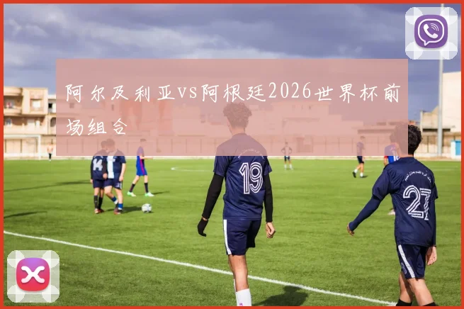 阿尔及利亚vs阿根廷2026世界杯前场组合