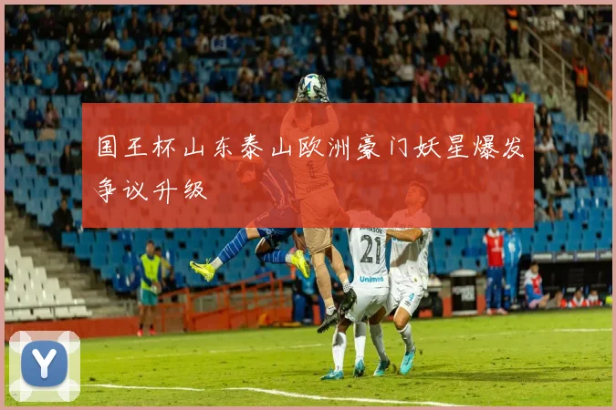 国王杯山东泰山欧洲豪门妖星爆发争议升级