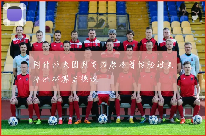 阿什拉夫圆月弯刀摩洛哥惊险过关非洲杯赛后热议