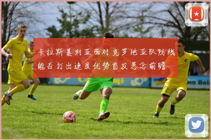 卡拉斯基利亚面对克罗地亚队防线能否打出速度优势首发悬念前瞻