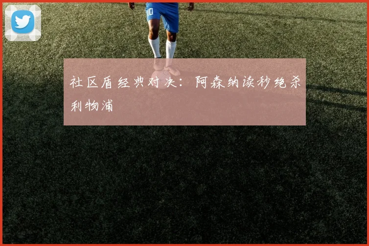 社区盾经典对决:阿森纳读秒绝杀利物浦