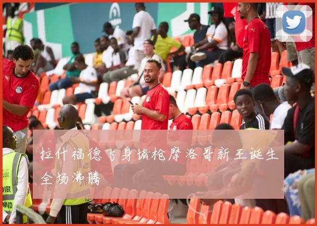 拉什福德飞身堵枪摩洛哥新王诞生全场沸腾