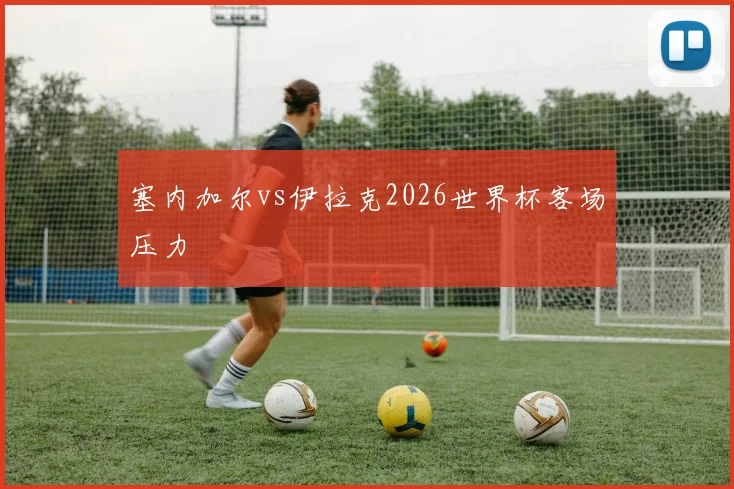 塞内加尔vs伊拉克2026世界杯客场压力