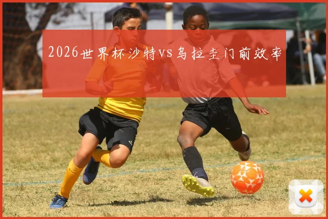 2026世界杯沙特vs乌拉圭门前效率