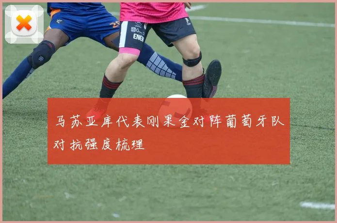 马苏亚库代表刚果金对阵葡萄牙队对抗强度梳理