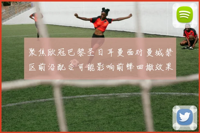 聚焦欧冠巴黎圣日耳曼面对曼城禁区前沿配合可能影响前锋回撤效果