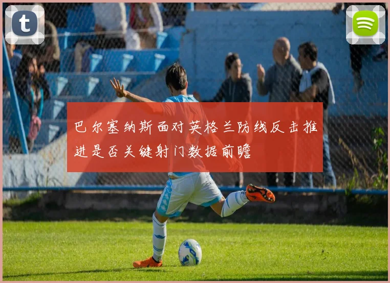 巴尔塞纳斯面对英格兰防线反击推进是否关键射门数据前瞻