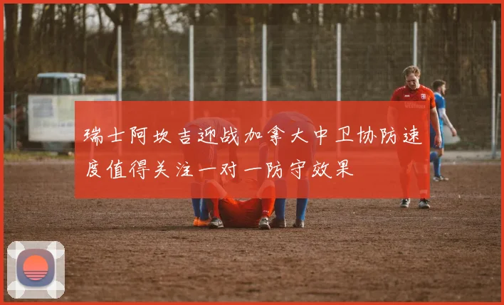 瑞士阿坎吉迎战加拿大中卫协防速度值得关注一对一防守效果