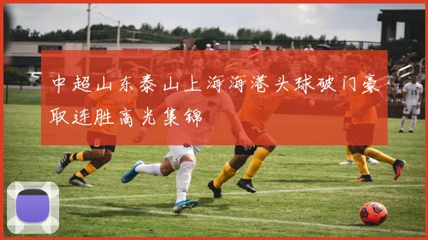 中超山东泰山上海海港头球破门豪取连胜高光集锦