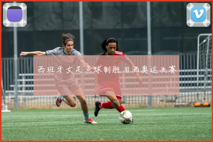 西班牙女足点球制胜泪洒奥运决赛