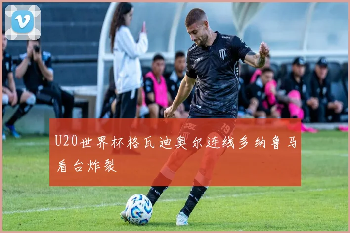 U20世界杯格瓦迪奥尔连线多纳鲁马看台炸裂