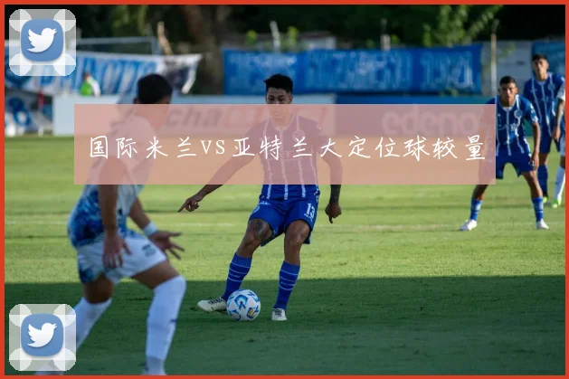 国际米兰vs亚特兰大定位球较量