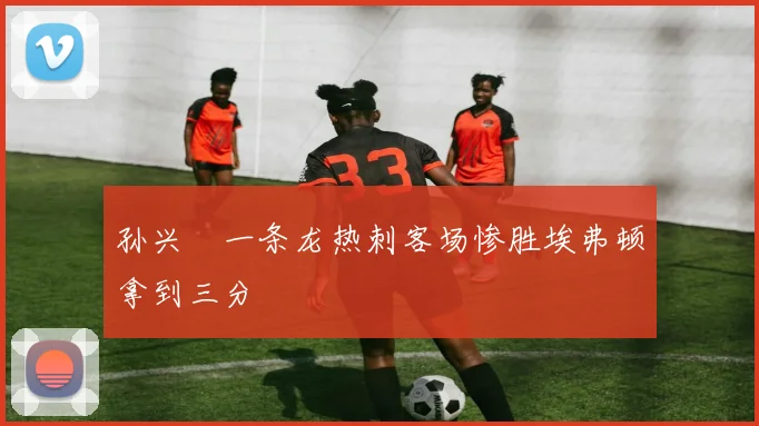 孙兴慜一条龙热刺客场惨胜埃弗顿拿到三分