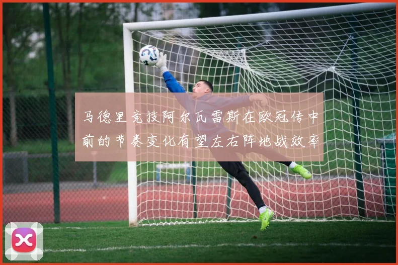 马德里竞技阿尔瓦雷斯在欧冠传中前的节奏变化有望左右阵地战效率
