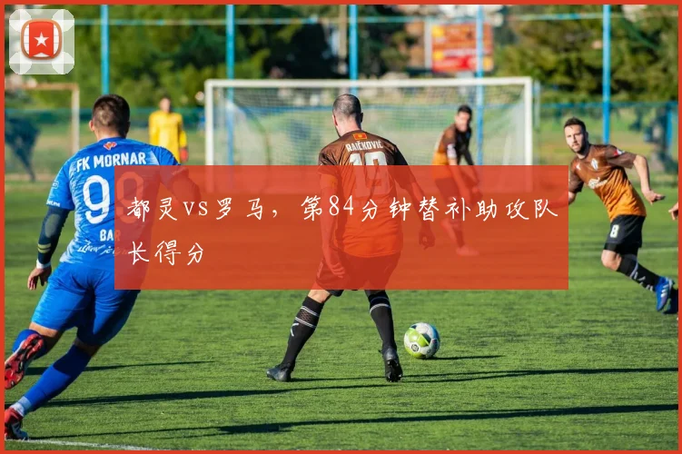 都灵vs罗马，第84分钟替补助攻队长得分