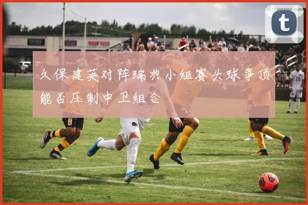久保建英对阵瑞典小组赛头球争顶能否压制中卫组合