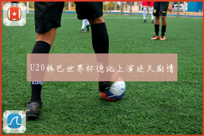 U20韩巴世界杯德比上演逆天剧情