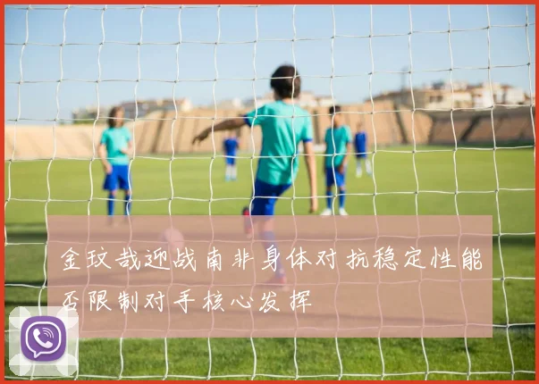 金玟哉迎战南非身体对抗稳定性能否限制对手核心发挥