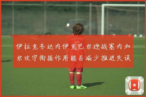 伊拉克齐达内伊克巴尔迎战塞内加尔攻守衔接作用能否减少推进失误
