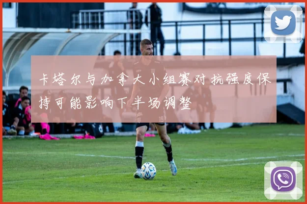 卡塔尔与加拿大小组赛对抗强度保持可能影响下半场调整