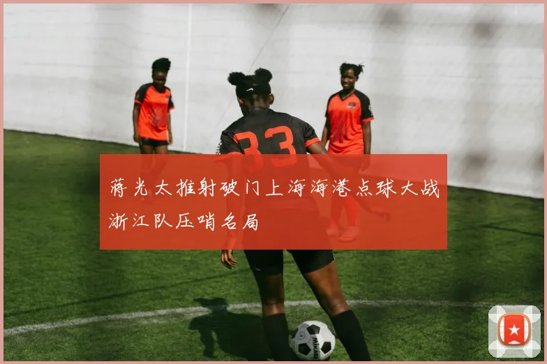 蒋光太推射破门上海海港点球大战浙江队压哨名局