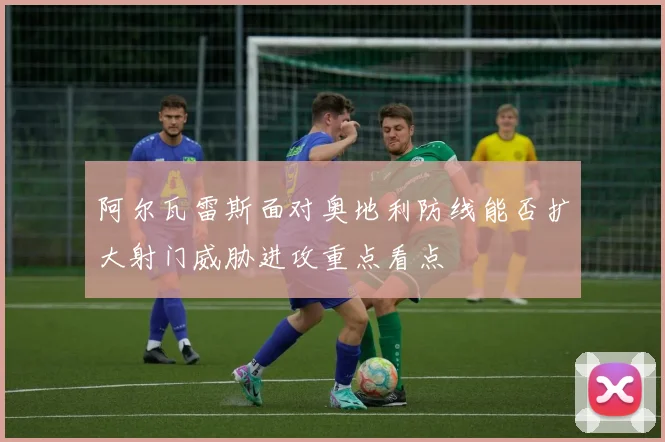 阿尔瓦雷斯面对奥地利防线能否扩大射门威胁进攻重点看点