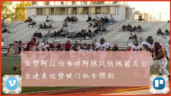亚赞阿拉伯面对阿根廷防线能否打出速度优势破门机会预测