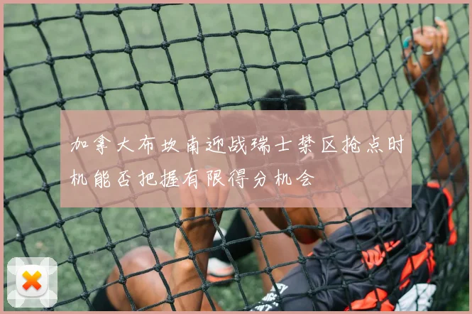 加拿大布坎南迎战瑞士禁区抢点时机能否把握有限得分机会