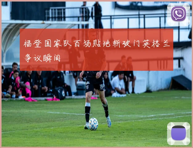 福登国家队百场贴地斩破门英格兰争议瞬间