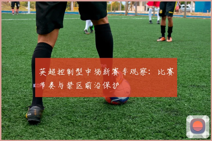 英超控制型中场新赛季观察：比赛节奏与禁区前沿保护