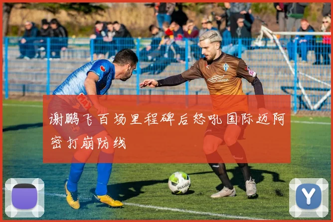 谢鹏飞百场里程碑后怒吼国际迈阿密打崩防线