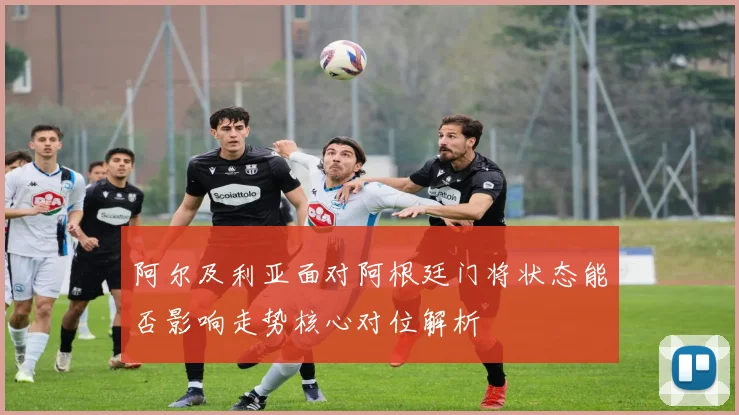阿尔及利亚面对阿根廷门将状态能否影响走势核心对位解析